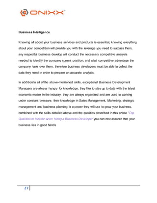 27
Business Intelligence
Knowing all about your business services and products is essential, knowing everything
about your competition will provide you with the leverage you need to surpass them,
any respectful business develop will conduct the necessary competitive analysis
needed to identify the company current position, and what competitive advantage the
company have over them, therefore business developers must be able to collect the
data they need in order to prepare an accurate analysis.
In addition to all of the above-mentioned skills, exceptional Business Development
Managers are always hungry for knowledge, they like to stay up to date with the latest
economic matter in the industry, they are always organized and are used to working
under constant pressure, their knowledge in Sales Management, Marketing, strategic
management and business planning is a power they will use to grow your business,
combined with the skills detailed above and the qualities described in this article 'Top
Qualities to look for when hiring a Business Developer' you can rest assured that your
business lies in good hands
 