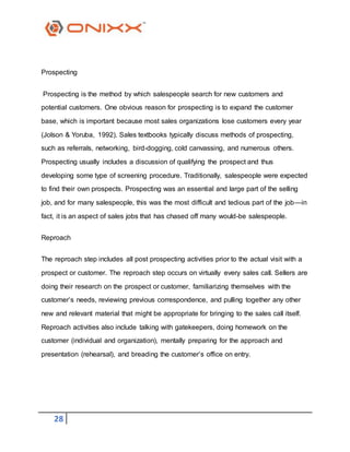 28
Prospecting
Prospecting is the method by which salespeople search for new customers and
potential customers. One obvious reason for prospecting is to expand the customer
base, which is important because most sales organizations lose customers every year
(Jolson & Yoruba, 1992). Sales textbooks typically discuss methods of prospecting,
such as referrals, networking, bird-dogging, cold canvassing, and numerous others.
Prospecting usually includes a discussion of qualifying the prospect and thus
developing some type of screening procedure. Traditionally, salespeople were expected
to find their own prospects. Prospecting was an essential and large part of the selling
job, and for many salespeople, this was the most difficult and tedious part of the job—in
fact, it is an aspect of sales jobs that has chased off many would-be salespeople.
Reproach
The reproach step includes all post prospecting activities prior to the actual visit with a
prospect or customer. The reproach step occurs on virtually every sales call. Sellers are
doing their research on the prospect or customer, familiarizing themselves with the
customer’s needs, reviewing previous correspondence, and pulling together any other
new and relevant material that might be appropriate for bringing to the sales call itself.
Reproach activities also include talking with gatekeepers, doing homework on the
customer (individual and organization), mentally preparing for the approach and
presentation (rehearsal), and breading the customer’s office on entry.
 