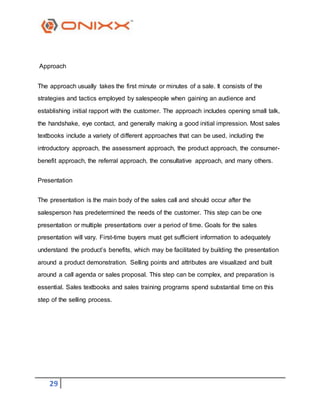29
Approach
The approach usually takes the first minute or minutes of a sale. It consists of the
strategies and tactics employed by salespeople when gaining an audience and
establishing initial rapport with the customer. The approach includes opening small talk,
the handshake, eye contact, and generally making a good initial impression. Most sales
textbooks include a variety of different approaches that can be used, including the
introductory approach, the assessment approach, the product approach, the consumer-
benefit approach, the referral approach, the consultative approach, and many others.
Presentation
The presentation is the main body of the sales call and should occur after the
salesperson has predetermined the needs of the customer. This step can be one
presentation or multiple presentations over a period of time. Goals for the sales
presentation will vary. First-time buyers must get sufficient information to adequately
understand the product’s benefits, which may be facilitated by building the presentation
around a product demonstration. Selling points and attributes are visualized and built
around a call agenda or sales proposal. This step can be complex, and preparation is
essential. Sales textbooks and sales training programs spend substantial time on this
step of the selling process.
 