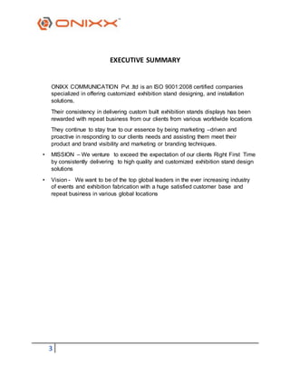 3
EXECUTIVE SUMMARY
ONIXX COMMUNICATION Pvt .ltd is an ISO 9001:2008 certified companies
specialized in offering customized exhibition stand designing, and installation
solutions.
Their consistency in delivering custom built exhibition stands displays has been
rewarded with repeat business from our clients from various worldwide locations
They continue to stay true to our essence by being marketing –driven and
proactive in responding to our clients needs and assisting them meet their
product and brand visibility and marketing or branding techniques.
• MISSION – We venture to exceed the expectation of our clients Right First Time
by consistently delivering to high quality and customized exhibition stand design
solutions
• Vision - We want to be of the top global leaders in the ever increasing industry
of events and exhibition fabrication with a huge satisfied customer base and
repeat business in various global locations
 