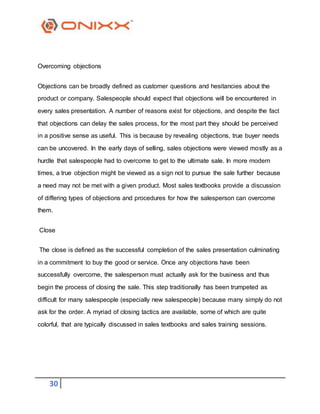 30
Overcoming objections
Objections can be broadly defined as customer questions and hesitancies about the
product or company. Salespeople should expect that objections will be encountered in
every sales presentation. A number of reasons exist for objections, and despite the fact
that objections can delay the sales process, for the most part they should be perceived
in a positive sense as useful. This is because by revealing objections, true buyer needs
can be uncovered. In the early days of selling, sales objections were viewed mostly as a
hurdle that salespeople had to overcome to get to the ultimate sale. In more modern
times, a true objection might be viewed as a sign not to pursue the sale further because
a need may not be met with a given product. Most sales textbooks provide a discussion
of differing types of objections and procedures for how the salesperson can overcome
them.
Close
The close is defined as the successful completion of the sales presentation culminating
in a commitment to buy the good or service. Once any objections have been
successfully overcome, the salesperson must actually ask for the business and thus
begin the process of closing the sale. This step traditionally has been trumpeted as
difficult for many salespeople (especially new salespeople) because many simply do not
ask for the order. A myriad of closing tactics are available, some of which are quite
colorful, that are typically discussed in sales textbooks and sales training sessions.
 