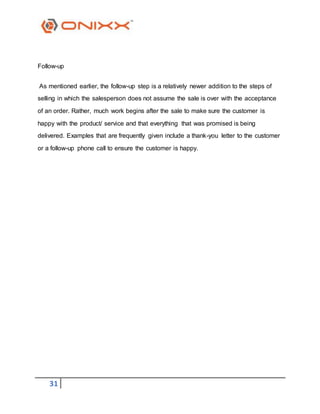 31
Follow-up
As mentioned earlier, the follow-up step is a relatively newer addition to the steps of
selling in which the salesperson does not assume the sale is over with the acceptance
of an order. Rather, much work begins after the sale to make sure the customer is
happy with the product/ service and that everything that was promised is being
delivered. Examples that are frequently given include a thank-you letter to the customer
or a follow-up phone call to ensure the customer is happy.
 