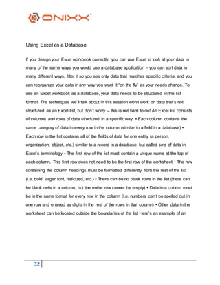 32
Using Excel as a Database
If you design your Excel workbook correctly, you can use Excel to look at your data in
many of the same ways you would use a database application – you can sort data in
many different ways, filter it so you see only data that matches specific criteria, and you
can reorganize your data in any way you want it “on the fly” as your needs change. To
use an Excel workbook as a database, your data needs to be structured in the list
format. The techniques we’ll talk about in this session won’t work on data that’s not
structured as an Excel list, but don’t worry – this is not hard to do! An Excel list consists
of columns and rows of data structured in a specific way: • Each column contains the
same category of data in every row in the column (similar to a field in a database) •
Each row in the list contains all of the fields of data for one entity (a person,
organization, object, etc.) similar to a record in a database, but called sets of data in
Excel’s terminology • The first row of the list must contain a unique name at the top of
each column. This first row does not need to be the first row of the worksheet • The row
containing the column headings must be formatted differently from the rest of the list
(i.e. bold, larger font, italicized, etc.) • There can be no blank rows in the list (there can
be blank cells in a column, but the entire row cannot be empty) • Data in a column must
be in the same format for every row in the column (i.e. numbers can’t be spelled out in
one row and entered as digits in the rest of the rows in that column) • Other data in the
worksheet can be located outside the boundaries of the list Here’s an example of an
 