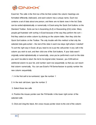 33
Excel list: The cells in the first row of the list that contain the column headings are
formatted differently (italicized), and each column has a unique name. Each row
contains a set of data about one person, and there are no blank rows in the list. Data
can be sorted alphabetically or numerically in Excel using the Quick Sort buttons on the
Standard Toolbar. Sorts can be in Ascending (A-Z) or Descending (Z-A) order. Many
people get frustrated with sorting in Excel because of the way they perform the sort –
first they select an entire column by clicking on the column letter, then they click the
Quick Sort buttons on the Toolbar. The only trouble with this method is that only the
selected data gets sorted – the rest of the data in each row stays right where it started!
To sort the right way in Excel, all you need to do is put the cell pointer in any cell in the
column you wish to sort, and then click one of the Sort buttons. If your data wasn’t
originally sorted alphabetically or numerically, once you’ve performed a sort on the data
you won’t be able to return the list to its original order; however, you CAN add an
additional column to your list, and number each row sequentially so that you can resort
that column numerically. You can use Excel’s Fill Series feature to quickly number the
new column sequentially
: 1. In the first cell to be numbered, type the number 1
2. In the next cell down, type the number 2
3. Select those two cells
4. Position the mouse pointer over the Fill Handle in the lower right corner of the
selected cells
5. Click and drag the black, thin cross mouse pointer down to the end of the column
 