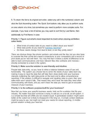 34
6. To return the list to its original sort order, select any cell in the numbered column and
click the Sort Ascending button The Quick Sort buttons only allow you to perform sorts
on one column at a time, but sometimes you need to perform more complex sorts. For
example, if you have a list of names you may want to sort first by Last Name, then
additionally by First Name in case
Priority 1: Figure out what’s most important to track when closing exhibition
sales leads:
 What kinds of contact data do you need to collect about your leads?
 What data points do you need for business reporting?
 Do those needs change from lead to lead, or are they pretty static?
There are obvious things like phone numbers and emails and the like, but you also have
to consider the finer points like a lead’s connections to your competitors and a record of
prior deals you’ve had with them. You may find that it makes a world of difference to be
able to track communications and have relevant files--like contracts and invoices--
directly connected to a lead in the system.
Priority 2: Make sure the solution is user-friendly and intuitive.
People hate data entry, so you have to strike a balance between ease of use and
functionality. The system you choose has to serve the needs of your sales team (by
making it easy to input the data that will help them close deals) and your business
interests (collecting the right data points on the back end to allow comprehensive
reporting). If the solution is difficult to navigate and inputting data is a pain, then your
sales team won’t adopt it fully. That means they won’t have the data they need when
communicating with leads, and you won’t have the data you need to get an accurate
measure of your business.
Priority 3: Is the software purpose-built for your business?
Now that you know your specific business needs, hold out for a solution that fits your
industry. No matter how hard someone is trying to sell you on a be-all, do-all system, it
is a simple fact that all CRMs are not created equal. A generalized solution might seem
better at the outset but is likely to disappoint in the long run. A simple contact database
might be easy to use, but might not meet your needs for robust reporting. A middle-
ground solution is likely your best bet.
 