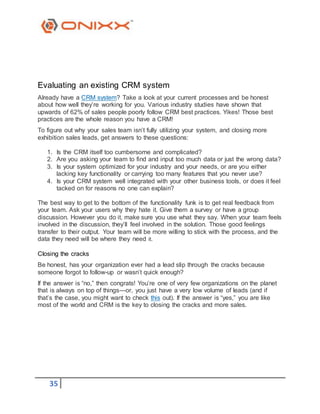 35
Evaluating an existing CRM system
Already have a CRM system? Take a look at your current processes and be honest
about how well they’re working for you. Various industry studies have shown that
upwards of 62% of sales people poorly follow CRM best practices. Yikes! Those best
practices are the whole reason you have a CRM!
To figure out why your sales team isn’t fully utilizing your system, and closing more
exhibition sales leads, get answers to these questions:
1. Is the CRM itself too cumbersome and complicated?
2. Are you asking your team to find and input too much data or just the wrong data?
3. Is your system optimized for your industry and your needs, or are you either
lacking key functionality or carrying too many features that you never use?
4. Is your CRM system well integrated with your other business tools, or does it feel
tacked on for reasons no one can explain?
The best way to get to the bottom of the functionality funk is to get real feedback from
your team. Ask your users why they hate it. Give them a survey or have a group
discussion. However you do it, make sure you use what they say. When your team feels
involved in the discussion, they’ll feel involved in the solution. Those good feelings
transfer to their output. Your team will be more willing to stick with the process, and the
data they need will be where they need it.
Closing the cracks
Be honest, has your organization ever had a lead slip through the cracks because
someone forgot to follow-up or wasn’t quick enough?
If the answer is “no,” then congrats! You’re one of very few organizations on the planet
that is always on top of things—or, you just have a very low volume of leads (and if
that’s the case, you might want to check this out). If the answer is “yes,” you are like
most of the world and CRM is the key to closing the cracks and more sales.
 