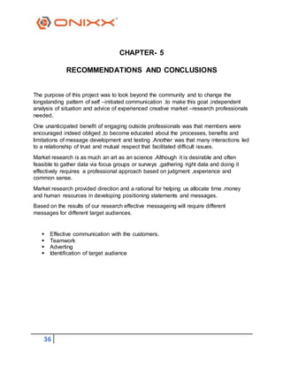 36
CHAPTER- 5
RECOMMENDATIONS AND CONCLUSIONS
The purpose of this project was to look beyond the community and to change the
longstanding pattern of self –initiated communication .to make this goal ,independent
analysis of situation and advice of experienced creative market –research professionals
needed.
One unanticipated benefit of engaging outside professionals was that members were
encouraged indeed obliged ,to become educated about the processes, benefits and
limitations of message development and testing .Another was that many interactions led
to a relationship of trust and mutual respect that facilitated difficult issues.
Market research is as much an art as an science .Although it is desirable and often
feasible to gather data via focus groups or surveys ,gathering right data and doing it
effectively requires a professional approach based on judgment ,experience and
common sense.
Market research provided direction and a rational for helping us allocate time .money
and human resources in developing positioning statements and messages.
Based on the results of our research effective messageing will require different
messages for different target audiences.
 Effective communication with the customers.
 Teamwork
 Adverting
 Identification of target audience
 