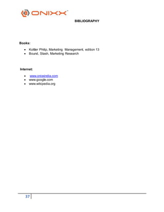 37
BIBLIOGRAPHY
Books:
 Kottler Philip, Marketing Management, edition 13
 Bound, Stash, Marketing Research
Internet:
 www.onixxindia.com
 www.google.com
 www.wikipedia.org
 