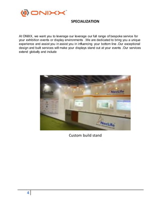 4
SPECIALIZATION
At ONIXX, we want you to leverage our leverage our full range of bespoke service for
your exhibition events or display environments .We are dedicated to bring you a unique
experience and assist you in assist you in influencing your bottom line .Our exceptional
design and built services will make your displays stand out at your events .Our services
extend globally and include
Custom build stand
 