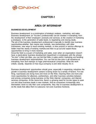 7
CHAPTER-1
AREA OF INTERNSHIP
BUSINESS DEVELOPMENT
Business development is a combination of strategic analysis, marketing, and sales.
Business development (or "biz dev") professionals can be involved in everything from
the development of their employers' products and services, to the creation of marketing
g strategies, to the generation of sales leads, to negotiating and closing deals.
The job of the business development professional is typically to identify new business
opportunities-whether that means new markets, new partnerships with other
businesses, new ways to reach existing markets, or new product or service offerings to
better meet the needs of existing markets-and then to go out and exploit those
opportunities to bring in more revenue.
Since the field is a cousin of marketing and sales, even when an organization doesn't
have a stand-alone business development department or employees with the phrase
"biz dev" in their job titles, you can bet that folks in sales and/or marketing are handling
business development responsibilities. You can find biz dev jobs in all industries-at
everything from tech startups to huge pharmaceutical companies. What the work
entails, exactly, depends on how big a company is and what industry it's in.
Business development opportunities should grow, especially in expanding industries the
growth in business development careers is being driven by a variety of factors. For one
thing, businesses are doing more and more on the Web, meaning there are more and
more opportunities for alliances, partnerships, and other business activities between
and among companies doing business on the Web, Internet companies, and Internet
services companies. At the same time, there's a growing need for biz dev types to seek
out and close business deals in new markets. And as companies increasingly strip
themselves down to only their core components, they rely on business development to
do the deals that allow them to outsource non-core business functions.
 
