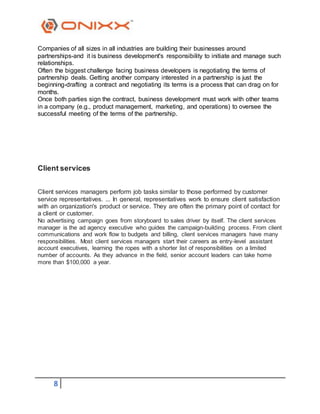 8
Companies of all sizes in all industries are building their businesses around
partnerships-and it is business development's responsibility to initiate and manage such
relationships.
Often the biggest challenge facing business developers is negotiating the terms of
partnership deals. Getting another company interested in a partnership is just the
beginning-drafting a contract and negotiating its terms is a process that can drag on for
months.
Once both parties sign the contract, business development must work with other teams
in a company (e.g., product management, marketing, and operations) to oversee the
successful meeting of the terms of the partnership.
Client services
Client services managers perform job tasks similar to those performed by customer
service representatives. ... In general, representatives work to ensure client satisfaction
with an organization's product or service. They are often the primary point of contact for
a client or customer.
No advertising campaign goes from storyboard to sales driver by itself. The client services
manager is the ad agency executive who guides the campaign-building process. From client
communications and work flow to budgets and billing, client services managers have many
responsibilities. Most client services managers start their careers as entry-level assistant
account executives, learning the ropes with a shorter list of responsibilities on a limited
number of accounts. As they advance in the field, senior account leaders can take home
more than $100,000 a year.
 