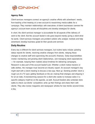 9
Agency Role
Client services managers connect an agency's creative efforts with advertisers’ needs,
from leading a first meeting on a new account to researching media outlets for a
campaign. They maintain relationships with executives of client businesses oversee the
agency’s account team across all disciplines and develop strategies for clients.
In short, the client services manager is accountable for all aspects of the delivery of
work to the client. But the account leader’s role goes beyond merely giving a client what
he wants. Client services managers are problem solvers who analyze markets and help
advertisers develop business goals for their goods and services
Daily Routine
Every day is different for client services managers, but routine tasks include updating
status reports for clients, receiving creative changes from clients, relaying those
changes to creative staff and supervising the account’s finances. Daily responsibilities
involve maintaining and growing client relationships, and managing client expectations
— for example, keeping them realistic about timelines for delivering campaigns.
Research is also part of the account leader's job. Whether a client makes tractors or
sells clothes, the manager must become an industry expert. An account manager's day
might start with a client meeting to discuss a new app. Next up: Sending another client a
rough cut of a TV spot, getting feedback on the ad, making final changes and shipping it
for an air date. A brainstorming session for a client who wants to increase sales in a
specific category might be on the agenda, as well. Account leaders also schedule store
walks to check out clients’ competition, write up their findings and share them with
clients. They also review magazine and newspaper articles for new trends several times
a day.
 