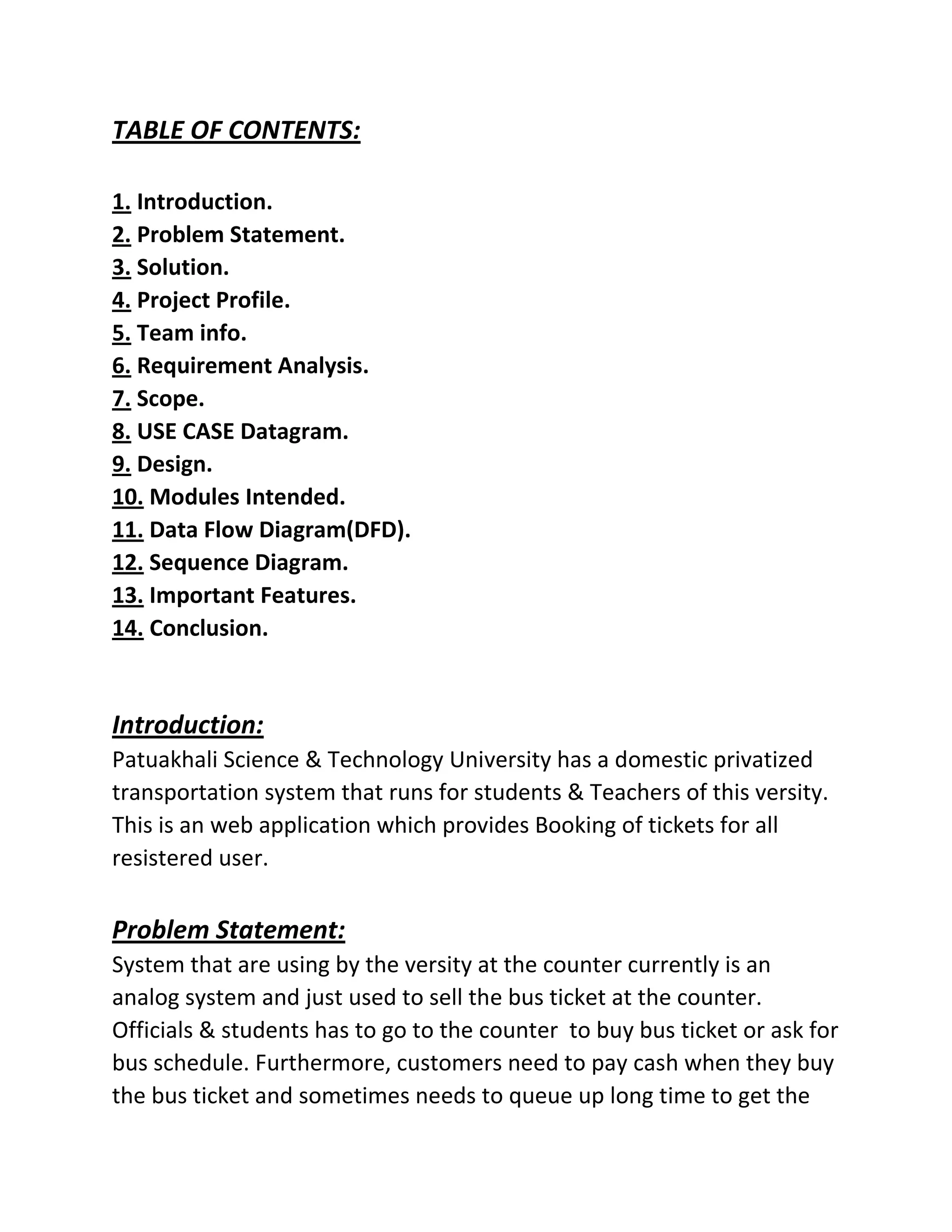 TABLE OF CONTENTS:
1. Introduction.
2. Problem Statement.
3. Solution.
4. Project Profile.
5. Team info.
6. Requirement Analysis.
7. Scope.
8. USE CASE Datagram.
9. Design.
10. Modules Intended.
11. Data Flow Diagram(DFD).
12. Sequence Diagram.
13. Important Features.
14. Conclusion.
Introduction:
Patuakhali Science & Technology University has a domestic privatized
transportation system that runs for students & Teachers of this versity.
This is an web application which provides Booking of tickets for all
resistered user.
Problem Statement:
System that are using by the versity at the counter currently is an
analog system and just used to sell the bus ticket at the counter.
Officials & students has to go to the counter to buy bus ticket or ask for
bus schedule. Furthermore, customers need to pay cash when they buy
the bus ticket and sometimes needs to queue up long time to get the
 