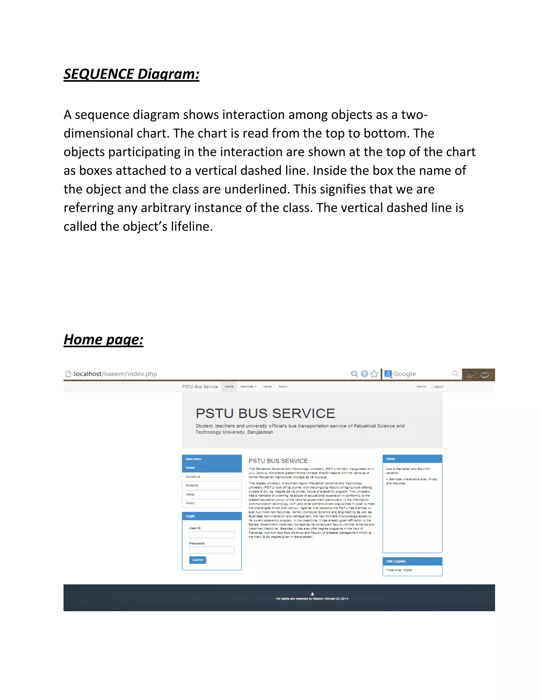 SEQUENCE Diagram:
A sequence diagram shows interaction among objects as a two-
dimensional chart. The chart is read from the top to bottom. The
objects participating in the interaction are shown at the top of the chart
as boxes attached to a vertical dashed line. Inside the box the name of
the object and the class are underlined. This signifies that we are
referring any arbitrary instance of the class. The vertical dashed line is
called the object’s lifeline.
Home page:
 