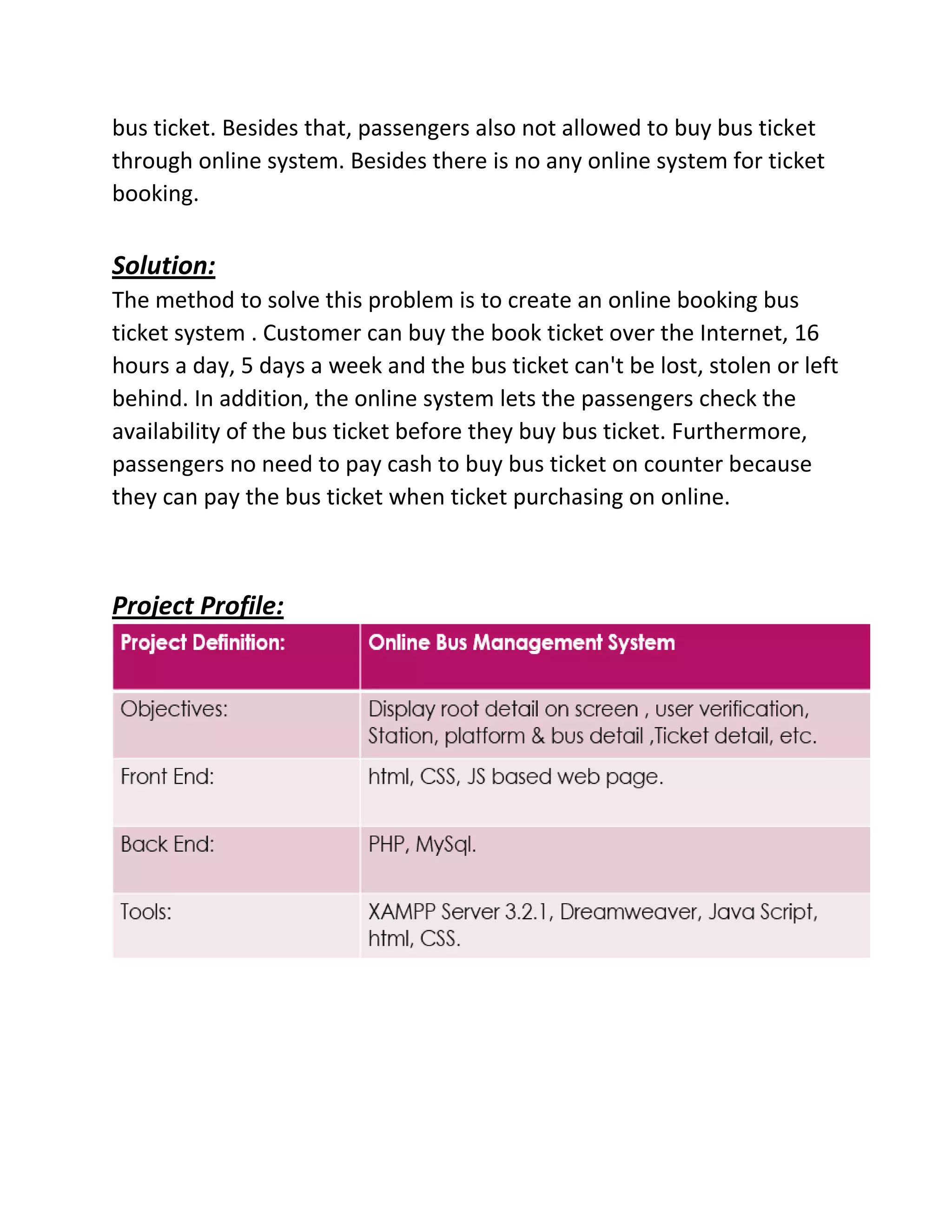 bus ticket. Besides that, passengers also not allowed to buy bus ticket
through online system. Besides there is no any online system for ticket
booking.
Solution:
The method to solve this problem is to create an online booking bus
ticket system . Customer can buy the book ticket over the Internet, 16
hours a day, 5 days a week and the bus ticket can't be lost, stolen or left
behind. In addition, the online system lets the passengers check the
availability of the bus ticket before they buy bus ticket. Furthermore,
passengers no need to pay cash to buy bus ticket on counter because
they can pay the bus ticket when ticket purchasing on online.
Project Profile:
 