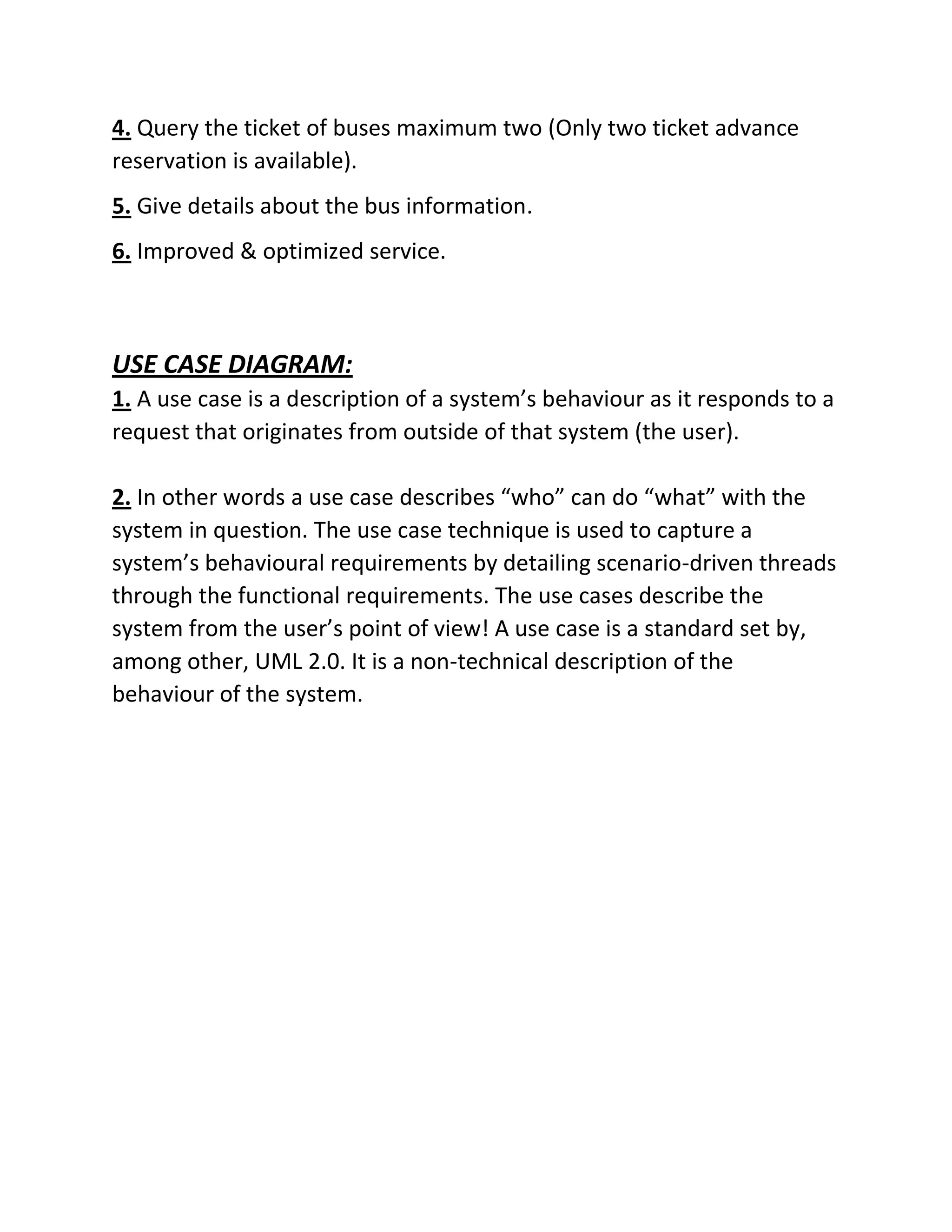 4. Query the ticket of buses maximum two (Only two ticket advance
reservation is available).
5. Give details about the bus information.
6. Improved & optimized service.
USE CASE DIAGRAM:
1. A use case is a description of a system’s behaviour as it responds to a
request that originates from outside of that system (the user).
2. In other words a use case describes “who” can do “what” with the
system in question. The use case technique is used to capture a
system’s behavioural requirements by detailing scenario-driven threads
through the functional requirements. The use cases describe the
system from the user’s point of view! A use case is a standard set by,
among other, UML 2.0. It is a non-technical description of the
behaviour of the system.
 