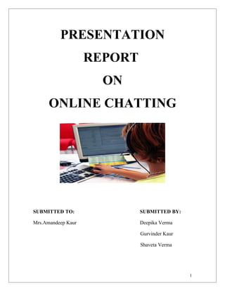 PRESENTATION
                    REPORT
                      ON
      ONLINE CHATTING




SUBMITTED TO:                SUBMITTED BY:

Mrs.Amandeep Kaur            Deepika Verma

                             Gurvinder Kaur

                             Shaveta Verma




                                              1
 