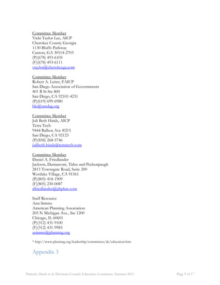 Committee Member 
Vicki Taylor Lee, AICP 
Cherokee County Georgia 
1130 Bluffs Parkway 
Canton, GA 30114-2703 
(P)(678) 493-6105 
(F)(678) 493-6111 
vtaylor@cherokeega.com 
Committee Member 
Robert A. Leiter, FAICP 
San Diego Association of Governments 
401 B St Ste 800 
San Diego, CA 92101-4231 
(P)(619) 699-6980 
ble@sandag.org 
Committee Member 
Juli Beth Hinds, AICP 
Tetra Tech 
9444 Balboa Ave #215 
San Diego, CA 92123 
(P)(858) 268-5746 
julibeth.hinds@tetratech.com 
Committee Member 
Daniel A. Friedlander 
Jackson, Demarcom, Tidus and Peckenpaugh 
2815 Townsgate Road, Suite 200 
Westlake Village, CA 91361 
(P)(805) 418-1909 
(F)(805) 230-0087 
dfriedlander@jdtplaw.com 
Staff Resource 
Ann Simms 
American Planning Association 
205 N Michigan Ave., Ste 1200 
Chicago, IL 60601 
(P)(312) 431-9100 
(F)(312) 431-9985 
asimms@planning.org 
* http://www.planning.org/leadership/committees/dc/education.htm 
Appendix 3 
Prakash, Harsh et al. Divisions Council, Education Committee. Summer 2011 Page 9 of 17 
 