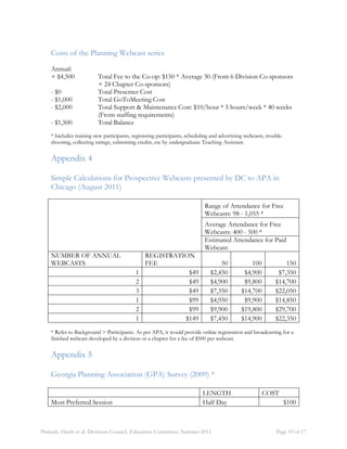 Costs of the Planning Webcast series 
Annual: 
+ $4,500 Total Fee to the Co-op: $150 * Average 30 (From 6 Division Co-sponsors 
+ 24 Chapter Co-sponsors) 
- $0 Total Presenter Cost 
- $1,000 Total GoToMeeting Cost 
- $2,000 Total Support & Maintenance Cost: $10/hour * 5 hours/week * 40 weeks 
(From staffing requirements) 
- $1,500 Total Balance 
* Includes training new participants, registering participants, scheduling and advertising webcasts, trouble-shooting, 
collecting ratings, submitting credits, etc by undergraduate Teaching Assistant. 
Appendix 4 
Simple Calculations for Prospective Webcasts presented by DC to APA in 
Chicago (August 2011) 
Range of Attendance for Free 
Webcasts: 98 - 1,055 * 
Average Attendance for Free 
Webcasts: 400 - 500 * 
Estimated Attendance for Paid 
Webcast: 
NUMBER OF ANNUAL 
WEBCASTS 
REGISTRATION 
FEE 50 100 150 
1 $49 $2,450 $4,900 $7,350 
2 $49 $4,900 $9,800 $14,700 
3 $49 $7,350 $14,700 $22,050 
1 $99 $4,950 $9,900 $14,850 
2 $99 $9,900 $19,800 $29,700 
1 $149 $7,450 $14,900 $22,350 
* Refer to Background > Participants. As per APA, it would provide online registration and broadcasting for a 
finished webcast developed by a division or a chapter for a fee of $500 per webcast. 
Appendix 5 
Georgia Planning Association (GPA) Survey (2009) * 
LENGTH COST 
Most Preferred Session Half Day $100 
Prakash, Harsh et al. Divisions Council, Education Committee. Summer 2011 Page 10 of 17 
 