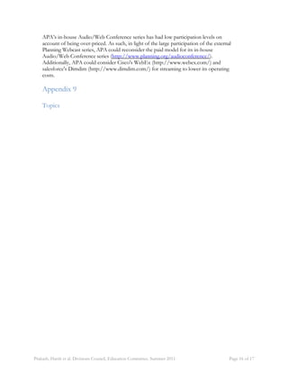 APA’s in-house Audio/Web Conference series has had low participation levels on 
account of being over-priced. As such, in light of the large participation of the external 
Planning Webcast series, APA could reconsider the paid model for its in-house 
Audio/Web Conference series (http://www.planning.org/audioconference/). 
Additionally, APA could consider Cisco's WebEx (http://www.webex.com/) and 
salesforce's Dimdim (http://www.dimdim.com/) for streaming to lower its operating 
costs. 
Appendix 9 
Topics 
Prakash, Harsh et al. Divisions Council, Education Committee. Summer 2011 Page 16 of 17 
 