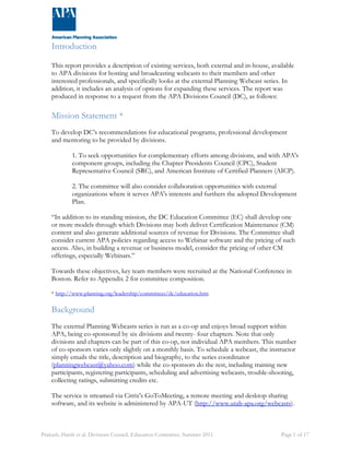 Introduction 
This report provides a description of existing services, both external and in-house, available 
to APA divisions for hosting and broadcasting webcasts to their members and other 
interested professionals, and specifically looks at the external Planning Webcast series. In 
addition, it includes an analysis of options for expanding these services. The report was 
produced in response to a request from the APA Divisions Council (DC), as follows: 
Mission Statement * 
To develop DC’s recommendations for educational programs, professional development 
and mentoring to be provided by divisions. 
1. To seek opportunities for complementary efforts among divisions, and with APA's 
component groups, including the Chapter Presidents Council (CPC), Student 
Representative Council (SRC), and American Institute of Certified Planners (AICP). 
2. The committee will also consider collaboration opportunities with external 
organizations where it serves APA's interests and furthers the adopted Development 
Plan. 
“In addition to its standing mission, the DC Education Committee (EC) shall develop one 
or more models through which Divisions may both deliver Certification Maintenance (CM) 
content and also generate additional sources of revenue for Divisions. The Committee shall 
consider current APA policies regarding access to Webinar software and the pricing of such 
access. Also, in building a revenue or business model, consider the pricing of other CM 
offerings, especially Webinars.” 
Towards these objectives, key team members were recruited at the National Conference in 
Boston. Refer to Appendix 2 for committee composition. 
* http://www.planning.org/leadership/committees/dc/education.htm 
Background 
The external Planning Webcasts series is run as a co-op and enjoys broad support within 
APA, being co-sponsored by six divisions and twenty- four chapters. Note that only 
divisions and chapters can be part of this co-op, not individual APA members. This number 
of co-sponsors varies only slightly on a monthly basis. To schedule a webcast, the instructor 
simply emails the title, description and biography, to the series coordinator 
(planningwebcast@yahoo.com) while the co-sponsors do the rest, including training new 
participants, registering participants, scheduling and advertising webcasts, trouble-shooting, 
collecting ratings, submitting credits etc. 
The service is streamed via Citrix's GoToMeeting, a remote meeting and desktop sharing 
software, and its website is administered by APA-UT (http://www.utah-apa.org/webcasts). 
Prakash, Harsh et al. Divisions Council, Education Committee. Summer 2011 Page 1 of 17 
 