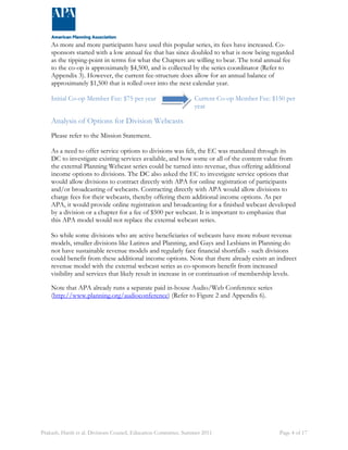 As more and more participants have used this popular series, its fees have increased. Co-sponsors 
started with a low annual fee that has since doubled to what is now being regarded 
as the tipping-point in terms for what the Chapters are willing to bear. The total annual fee 
to the co-op is approximately $4,500, and is collected by the series coordinator (Refer to 
Appendix 3). However, the current fee-structure does allow for an annual balance of 
approximately $1,500 that is rolled over into the next calendar year. 
Initial Co-op Member Fee: $75 per year Current Co-op Member Fee: $150 per 
year 
Analysis of Options for Division Webcasts 
Please refer to the Mission Statement. 
As a need to offer service options to divisions was felt, the EC was mandated through its 
DC to investigate existing services available, and how some or all of the content value from 
the external Planning Webcast series could be turned into revenue, thus offering additional 
income options to divisions. The DC also asked the EC to investigate service options that 
would allow divisions to contract directly with APA for online registration of participants 
and/or broadcasting of webcasts. Contracting directly with APA would allow divisions to 
charge fees for their webcasts, thereby offering them additional income options. As per 
APA, it would provide online registration and broadcasting for a finished webcast developed 
by a division or a chapter for a fee of $500 per webcast. It is important to emphasize that 
this APA model would not replace the external webcast series. 
So while some divisions who are active beneficiaries of webcasts have more robust revenue 
models, smaller divisions like Latinos and Planning, and Gays and Lesbians in Planning do 
not have sustainable revenue models and regularly face financial shortfalls - such divisions 
could benefit from these additional income options. Note that there already exists an indirect 
revenue model with the external webcast series as co-sponsors benefit from increased 
visibility and services that likely result in increase in or continuation of membership levels. 
Note that APA already runs a separate paid in-house Audio/Web Conference series 
(http://www.planning.org/audioconference) (Refer to Figure 2 and Appendix 6). 
Prakash, Harsh et al. Divisions Council, Education Committee. Summer 2011 Page 4 of 17 
 
