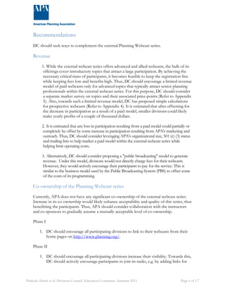 Recommendations 
DC should seek ways to complement the external Planning Webcast series. 
Revenue 
1. While the external webcast series offers advanced and allied webcasts, the bulk of its 
offerings cover introductory topics that attract a large participation. By achieving the 
necessary critical mass of participants, it becomes feasible to keep the registration free 
while keeping fees low and benefits high. Thus, DC should encourage a limited revenue 
model of paid webcasts only for advanced topics that typically attract senior planning 
professionals within the external webcast series. For this purpose, DC should consider 
a separate market survey on topics and their associated price-points (Refer to Appendix 
5). Also, towards such a limited revenue model, DC has proposed simple calculations 
for prospective webcasts (Refer to Appendix 4). It is estimated that after offsetting for 
the decrease in participation as a result of a paid model, smaller divisions could likely 
make yearly profits of a couple of thousand dollars. 
2. It is estimated that any loss in participation resulting from a paid model could partially or 
completely be offset by some increase in participation resulting from APA's marketing and 
outreach. Thus, DC should consider leveraging APA's organizational size, 501 (c) (3) status 
and mailing lists to help market a paid model within the external webcast series while 
helping limit operating costs. 
3. Alternatively, DC should consider proposing a "public broadcasting" model to generate 
revenue. Under this model, divisions would not directly charge fees for their webcasts. 
However, they would actively encourage their participants to pay for the service. This is 
similar to the business model used by the Public Broadcasting System (PBS) to offset some 
of the costs of its programming. 
Co-ownership of the Planning Webcast series 
Currently, APA does not have any significant co-ownership of the external webcast series. 
Increase in its co-ownership would likely enhance acceptability and quality of this series, thus 
benefitting the participants. Thus, APA should consider collaboration with the instructors 
and co-sponsors to gradually assume a mutually acceptable level of co-ownership. 
Phase I 
1. DC should encourage all participating divisions to link to their webcasts from their 
home pages on http://www.planning.org/. 
Phase II 
1. DC should encourage all participating divisions increase their visibility. Towards this, 
DC should actively encourage participants to join its ranks, e.g. by adding links for 
Prakash, Harsh et al. Divisions Council, Education Committee. Summer 2011 Page 6 of 17 
 