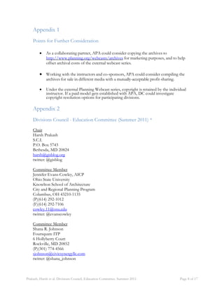 Appendix 1 
Points for Further Consideration 
 As a collaborating partner, APA could consider copying the archives to 
http://www.planning.org/webcasts/archives for marketing purposes, and to help 
offset archival costs of the external webcast series. 
 Working with the instructors and co-sponsors, APA could consider compiling the 
archives for sale in different media with a mutually-acceptable profit-sharing. 
 Under the external Planning Webcast series, copyright is retained by the individual 
instructor. If a paid model gets established with APA, DC could investigate 
copyright resolution options for participating divisions. 
Appendix 2 
Divisions Council - Education Committee (Summer 2011) * 
Chair 
Harsh Prakash 
S.C.I. 
P.O. Box 5743 
Bethesda, MD 20824 
harsh@gisblog.org 
twitter: @gisblog 
Committee Member 
Jennifer Evans-Cowley, AICP 
Ohio State University 
Knowlton School of Architecture 
City and Regional Planning Program 
Columbus, OH 43210-1135 
(P)(614) 292-1012 
(F)(614) 292-7106 
cowley.11@osu.edu 
twitter: @evanscowley 
Committee Member 
Shana R. Johnson 
Foursquare ITP 
6 Hollyberry Court 
Rockville, MD 20852 
(P)(301) 774-4566 
sjohnson@civicsynergyllc.com 
twitter: @shana_johnson 
Prakash, Harsh et al. Divisions Council, Education Committee. Summer 2011 Page 8 of 17 
 