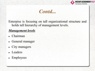Contd...
Enterpise is focusing on tall organizational structure and
holds tall hierarchy of management levels.
Management levels
⚫ Chairman
⚫ General manager
⚫ City managers
⚫ Leaders
⚫ Employees
 