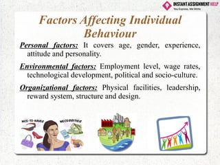 Factors Affecting Individual
Behaviour
Personal factors: It covers age, gender, experience,
attitude and personality.
Environmental factors: Employment level, wage rates,
technological development, political and socio-culture.
Organizational factors: Physical facilities, leadership,
reward system, structure and design.
 
