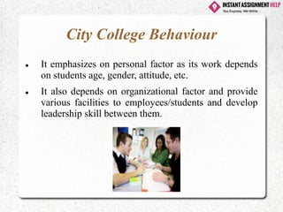 City College Behaviour
⚫ It emphasizes on personal factor as its work depends
on students age, gender, attitude, etc.
⚫ It also depends on organizational factor and provide
various facilities to employees/students and develop
leadership skill between them.
 