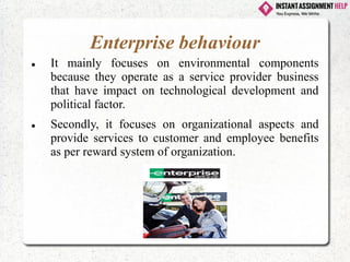 Enterprise behaviour
⚫ It mainly focuses on environmental components
because they operate as a service provider business
that have impact on technological development and
political factor.
⚫ Secondly, it focuses on organizational aspects and
provide services to customer and employee benefits
as per reward system of organization.
 