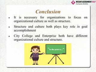 Conclusion
⚫ It is necessary for organizations to focus on
organizational culture as well as structure.
⚫ Structure and culture both plays key role in goal
accomplishment
⚫ City College and Enterprise both have different
organizational culture and structure.
 
