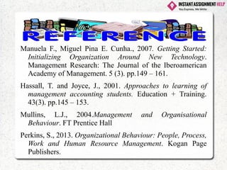 Manuela F., Miguel Pina E. Cunha., 2007. Getting Started:
Initializing Organization Around New Technology.
Management Research: The Journal of the Iberoamerican
Academy of Management. 5 (3). pp.149 – 161.
Hassall, T. and Joyce, J., 2001. Approaches to learning of
management accounting students. Education + Training.
43(3). pp.145 – 153.
Mullins, L.J., 2004.Management and Organisational
Behaviour. FT Prentice Hall
Perkins, S., 2013. Organizational Behaviour: People, Process,
Work and Human Resource Management. Kogan Page
Publishers.
 