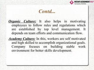 Contd...
Organic Culture: It also helps in motivating
employees to follow rules and regulations which
are established by top level management. It
depends on team efforts and communication flow.
Academy Culture: In this, workers are self motivated
and high skilled to accomplish organizational goals.
Company focuses on building stable work
environment for better skills development.
 