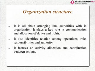 Organization structure
⚫ It is all about arranging line authorities with in
organization. It plays a key role in communication
and allocation of duties and rights.
⚫ It also identifies relation among operations, role,
responsibilities and authority.
⚫ It focuses on activity allocation and coordination
between actions.
 