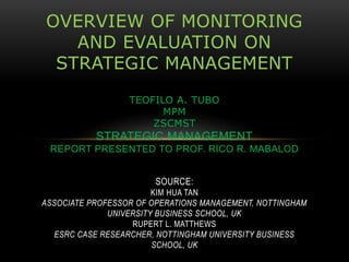OVERVIEW OF MONITORING
AND EVALUATION ON
STRATEGIC MANAGEMENT
TEOFILO A. TUBO
MPM
ZSCMST
STRATEGIC MANAGEMENT
REPORT PRESENTED TO PROF. RICO R. MABALOD
SOURCE:
KIM HUA TAN
ASSOCIATE PROFESSOR OF OPERATIONS MANAGEMENT, NOTTINGHAM
UNIVERSITY BUSINESS SCHOOL, UK
RUPERT L. MATTHEWS
ESRC CASE RESEARCHER, NOTTINGHAM UNIVERSITY BUSINESS
SCHOOL, UK
 