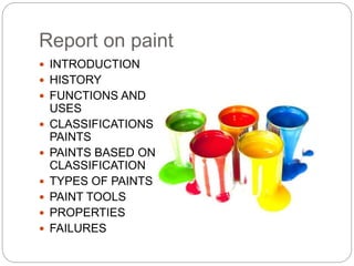 Report on paint
 INTRODUCTION
 HISTORY
 FUNCTIONS AND
USES
 CLASSIFICATIONS OF
PAINTS
 PAINTS BASED ON
CLASSIFICATION
 TYPES OF PAINTS
 PAINT TOOLS
 PROPERTIES
 FAILURES
 