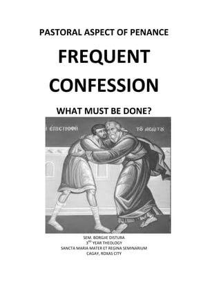 PASTORAL ASPECT OF PENANCE

  FREQUENT
 CONFESSION
   WHAT MUST BE DONE?




             SEM. BORGJIE DISTURA
               3RD YEAR THEOLOGY
    SANCTA MARIA MATER ET REGINA SEMINARIUM
               CAGAY, ROXAS CITY
 