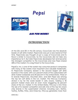 REPORT                                                                1




                           Pepsi


                      ASK FOR MORE!!


                     INTRODUCTION


At the 20's and 30's in the 20 century, Coca-Cola was the absolute
leader of soft drink market. Pepsi-Cola was just a new brand at that
time. Pepsi-Cola was thought of just a copy of Coca-Cola and its
flavor is similar to Coca-Cola. So the Coca-Cola did not take any
importance for it. But later Pepsi-Cola developed fast and became
the strongest competitor to the Coca-Cola and now Pepsi shared
40% of the market. It is a big threat to the Coca-Cola.

PepsiCo, Inc. is one of the world's top consumer product companies
with many of the world's most important and valuable trademarks.
Its Pepsi-Cola Company division is the second largest soft drink
business in the world, with a 21 percent share of the carbonated soft
drink market worldwide and 29 percent in the United States. Three of
its brands--Pepsi-Cola, Mountain Dew, and Diet Pepsi--are among
the top ten soft drinks in the U.S. market. The Frito-Lay Company
division is by far the world leader in salty snacks, holding a 40
percent market share and an even more staggering 56 percent
share of the U.S. market. In the United States, Frito-Lay is nine times
the size of its nearest competitor and sells nine of the top ten snack
chip brands in the supermarket channel, including Lay's, Doritos,
Tostitos, Ruffles, Fritos, and Chee-tos. Frito-Lay generates more than

PEPSI COLA
 