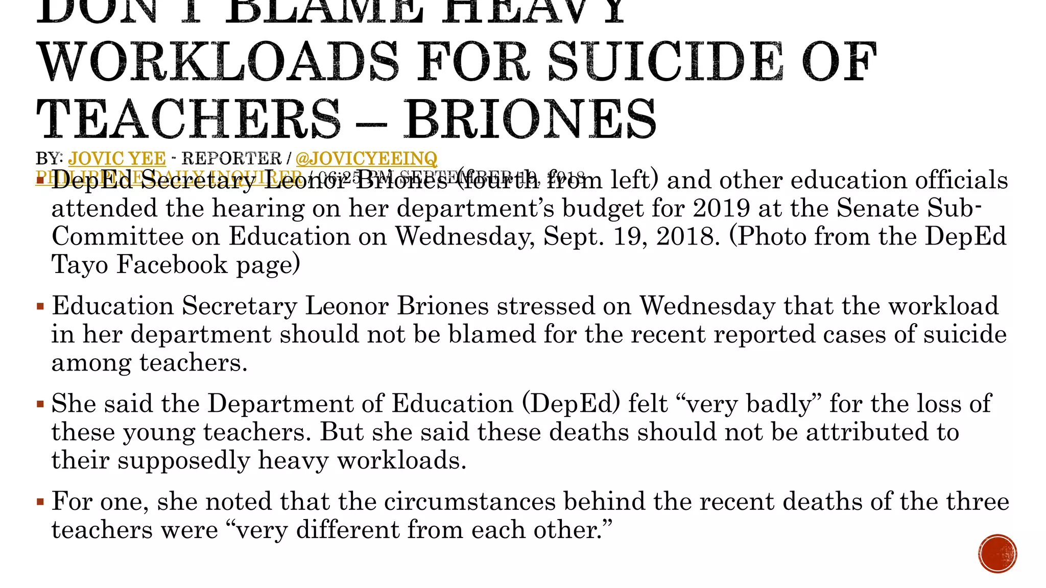 JOVIC YEE @JOVICYEEINQ
PHILIPPINE DAILY INQUIRER DepEd Secretary Leonor Briones (fourth from left) and other education officials
attended the hearing on her department’s budget for 2019 at the Senate Sub-
Committee on Education on Wednesday, Sept. 19, 2018. (Photo from the DepEd
Tayo Facebook page)
 Education Secretary Leonor Briones stressed on Wednesday that the workload
in her department should not be blamed for the recent reported cases of suicide
among teachers.
 She said the Department of Education (DepEd) felt “very badly” for the loss of
these young teachers. But she said these deaths should not be attributed to
their supposedly heavy workloads.
 For one, she noted that the circumstances behind the recent deaths of the three
teachers were “very different from each other.”
 