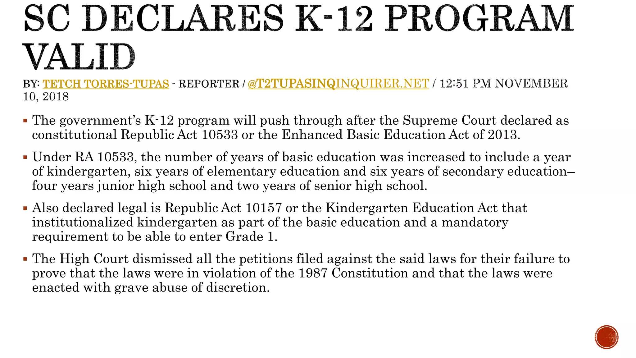 TETCH TORRES-TUPAS @T2TUPASINQINQUIRER.NET
 The government’s K-12 program will push through after the Supreme Court declared as
constitutional Republic Act 10533 or the Enhanced Basic Education Act of 2013.
 Under RA 10533, the number of years of basic education was increased to include a year
of kindergarten, six years of elementary education and six years of secondary education–
four years junior high school and two years of senior high school.
 Also declared legal is Republic Act 10157 or the Kindergarten Education Act that
institutionalized kindergarten as part of the basic education and a mandatory
requirement to be able to enter Grade 1.
 The High Court dismissed all the petitions filed against the said laws for their failure to
prove that the laws were in violation of the 1987 Constitution and that the laws were
enacted with grave abuse of discretion.
 