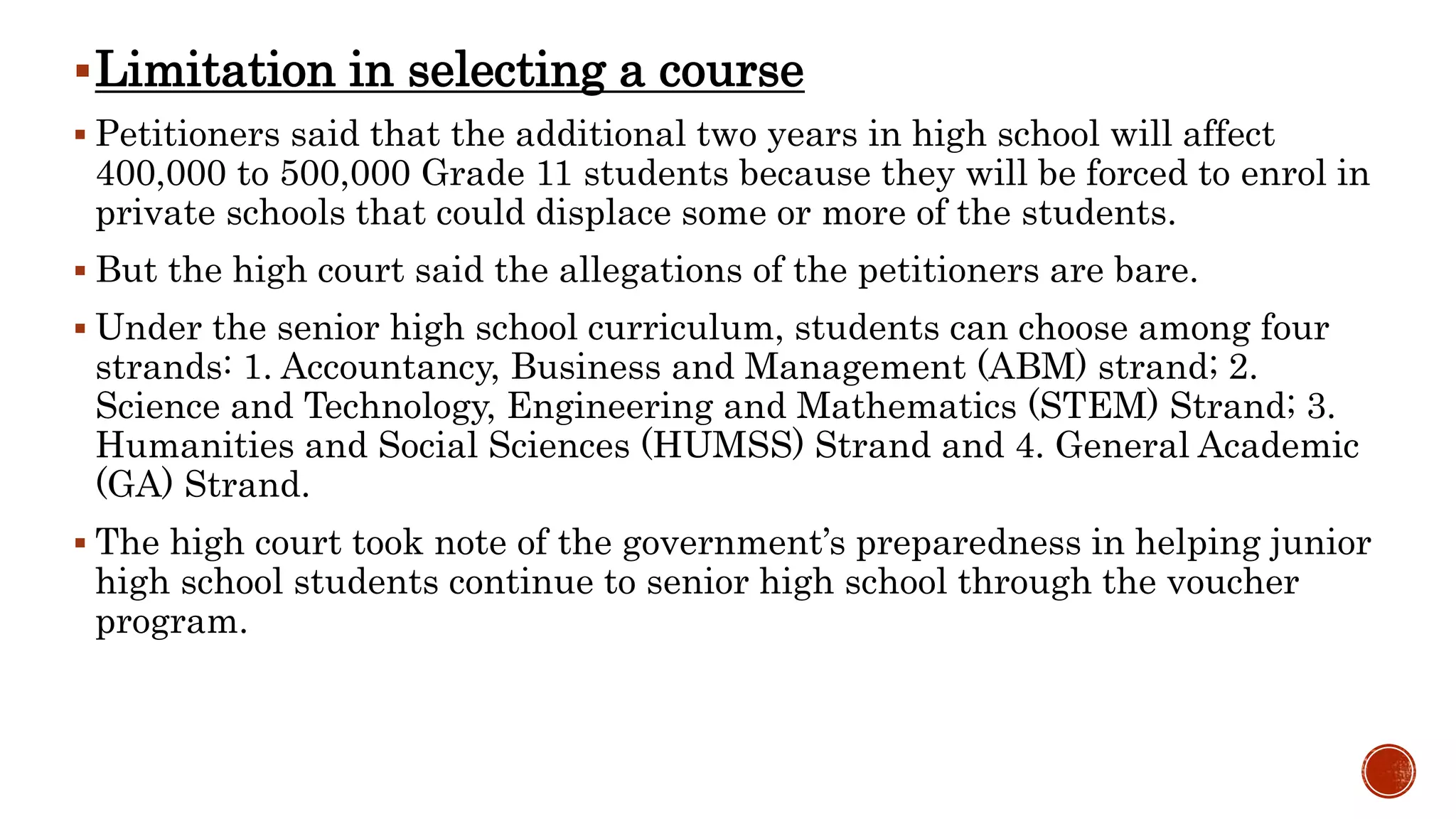 Limitation in selecting a course
 Petitioners said that the additional two years in high school will affect
400,000 to 500,000 Grade 11 students because they will be forced to enrol in
private schools that could displace some or more of the students.
 But the high court said the allegations of the petitioners are bare.
 Under the senior high school curriculum, students can choose among four
strands: 1. Accountancy, Business and Management (ABM) strand; 2.
Science and Technology, Engineering and Mathematics (STEM) Strand; 3.
Humanities and Social Sciences (HUMSS) Strand and 4. General Academic
(GA) Strand.
 The high court took note of the government’s preparedness in helping junior
high school students continue to senior high school through the voucher
program.
 