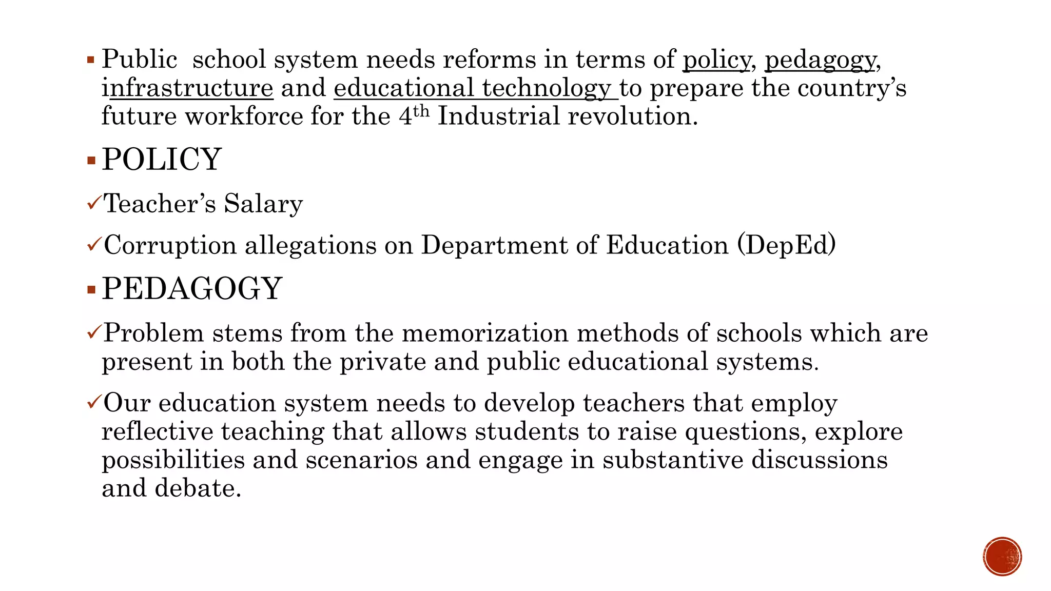  Public school system needs reforms in terms of policy, pedagogy,
infrastructure and educational technology to prepare the country’s
future workforce for the 4th Industrial revolution.
POLICY
Teacher’s Salary
Corruption allegations on Department of Education (DepEd)
PEDAGOGY
Problem stems from the memorization methods of schools which are
present in both the private and public educational systems.
Our education system needs to develop teachers that employ
reflective teaching that allows students to raise questions, explore
possibilities and scenarios and engage in substantive discussions
and debate.
 