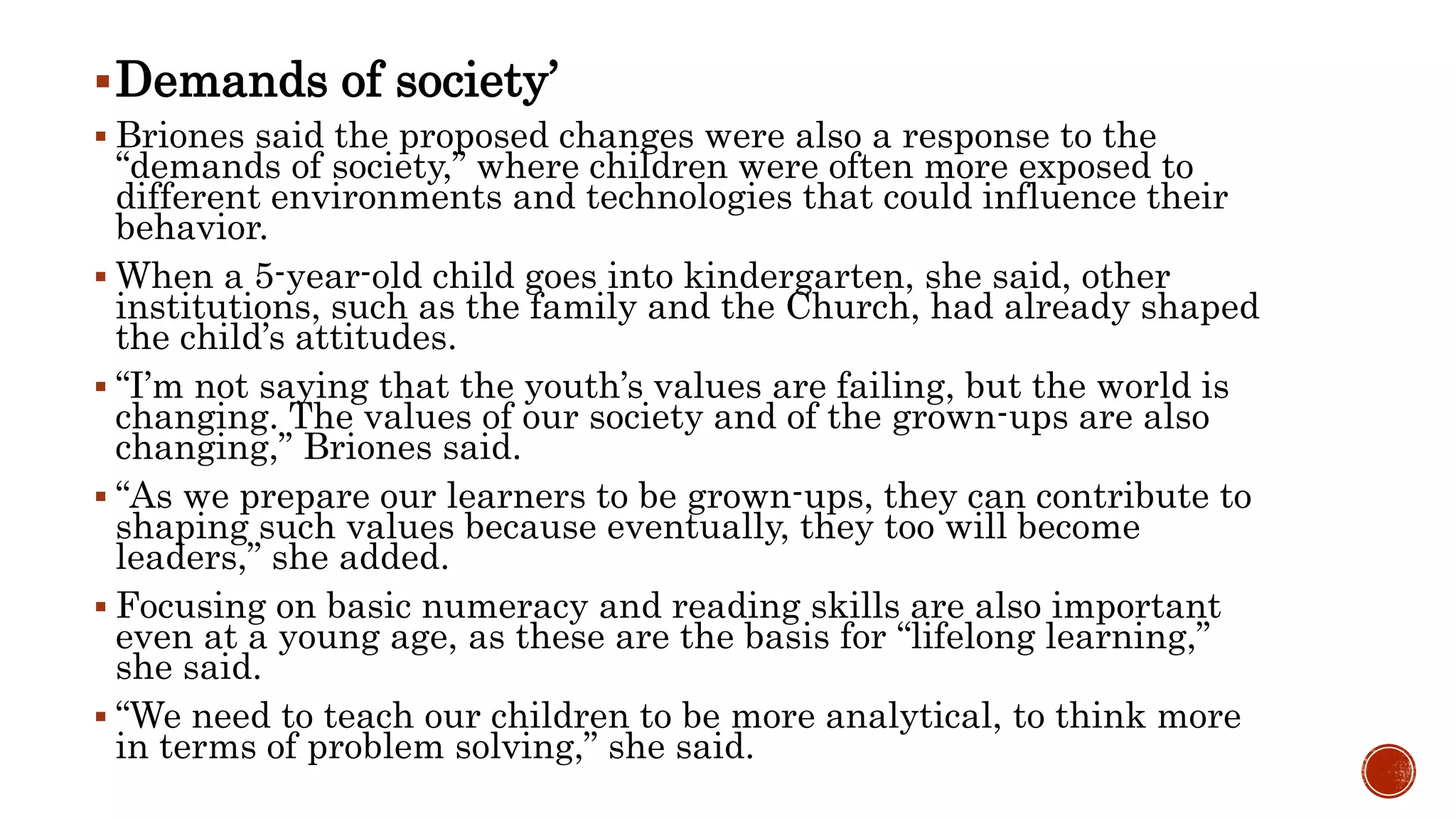 Demands of society’
 Briones said the proposed changes were also a response to the
“demands of society,” where children were often more exposed to
different environments and technologies that could influence their
behavior.
 When a 5-year-old child goes into kindergarten, she said, other
institutions, such as the family and the Church, had already shaped
the child’s attitudes.
 “I’m not saying that the youth’s values are failing, but the world is
changing. The values of our society and of the grown-ups are also
changing,” Briones said.
 “As we prepare our learners to be grown-ups, they can contribute to
shaping such values because eventually, they too will become
leaders,” she added.
 Focusing on basic numeracy and reading skills are also important
even at a young age, as these are the basis for “lifelong learning,”
she said.
 “We need to teach our children to be more analytical, to think more
in terms of problem solving,” she said.
 