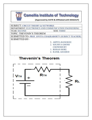SUBJECT: CIRCUIT THEORY & NETWORKS
DEPARTMENT: ELECTRONICS AND COMMUNICATION ENGINEERING
YEAR: SECOND SEM: THIRD
TOPIC: THEVENIN’S THEOREM
SUBMITTED TO- PROF. JOYITA CHAKRABORTY (SUBJECT TEACHER)
SUBMITTED BY-
1. ARPITA BANERJEE
2. SOUMYA GHOSH
CHOWDHURY
3. ROHAN HORE
4. RANIK AHAMED
 