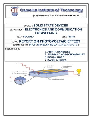 SUBJECT: SOLID STATE DEVICES
DEPARTMENT: ELECTRONICS AND COMMUNICATION
ENGINEERING
YEAR: SECOND SEM: THIRD
TOPIC: REPORT ON PHOTOVOLTAIC EFFECT
SUBMITTED TO- PROF. SHABANA HUDA (SUBJECT TEACHER)
SUBMITTED BY-
1. ARPITA BANERJEE
2. SOUMYA GHOSH CHOWDHURY
3. ROHAN HORE
4. RANIK AHAMED
 