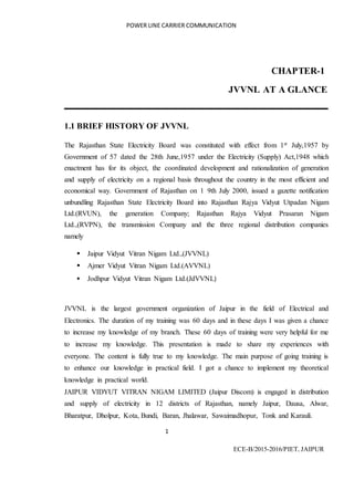 POWER LINE CARRIER COMMUNICATION
1
ECE-B/2015-2016/PIET, JAIPUR
CHAPTER-1
JVVNL AT A GLANCE
1.1 BRIEF HISTORY OF JVVNL
The Rajasthan State Electricity Board was constituted with effect from 1st July,1957 by
Government of 57 dated the 28th June,1957 under the Electricity (Supply) Act,1948 which
enactment has for its object, the coordinated development and rationalization of generation
and supply of electricity on a regional basis throughout the country in the most efficient and
economical way. Government of Rajasthan on 1 9th July 2000, issued a gazette notification
unbundling Rajasthan State Electricity Board into Rajasthan Rajya Vidyut Utpadan Nigam
Ltd.(RVUN), the generation Company; Rajasthan Rajya Vidyut Prasaran Nigam
Ltd.,(RVPN), the transmission Company and the three regional distribution companies
namely
 Jaipur Vidyut Vitran Nigam Ltd.,(JVVNL)
 Ajmer Vidyut Vitran Nigam Ltd.(AVVNL)
 Jodhpur Vidyut Vitran Nigam Ltd.(JdVVNL)
JVVNL is the largest government organization of Jaipur in the field of Electrical and
Electronics. The duration of my training was 60 days and in these days I was given a chance
to increase my knowledge of my branch. These 60 days of training were very helpful for me
to increase my knowledge. This presentation is made to share my experiences with
everyone. The content is fully true to my knowledge. The main purpose of going training is
to enhance our knowledge in practical field. I got a chance to implement my theoretical
knowledge in practical world.
JAIPUR VIDYUT VITRAN NIGAM LIMITED (Jaipur Discom) is engaged in distribution
and supply of electricity in 12 districts of Rajasthan, namely Jaipur, Dausa, Alwar,
Bharatpur, Dholpur, Kota, Bundi, Baran, Jhalawar, Sawaimadhopur, Tonk and Karauli.
 