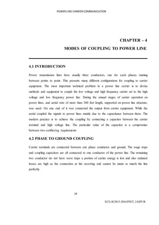 POWER LINE CARRIER COMMUNICATION
14
ECE-B/2015-2016/PIET, JAIPUR
CHAPTER – 4
MODES OF COUPLING TO POWER LINE
4.1 INTRODUCTION
Power transmission lines have usually three conductors, one for each phases running
between points to point. This presents many different configurations for coupling to carrier
equipment. The most important technical problem in a power line carrier is to devise
methods and equipment to couple the low voltage and high frequency carrier set to the high
voltage and low frequency power line. During the annual stages of carrier operation on
power lines, and aerial wire of more than 300 feet length, supported on power line structure,
was used. On one end of it was connected the output from carrier equipment. While the
aerial coupled the signals to power lines mainly due to the capacitance between them. The
modern practice is to achieve the coupling by connecting a capacitor between the carrier
terminal and high voltage line. The particular value of the capacitor is a compromise
between two conflicting requirements
4.2 PHASE TO GROUND COUPLING
Carrier terminals are connected between one phase conductor and ground. The wage traps
and coupling capacitors are all connected to one conductor of the power line. The remaining
two conductor do not have wave traps a portion of carrier energy is lost and also radiated
losses are high as the connection at the receiving end cannot be made to match the line
perfectly.
 