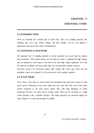 POWER LINE CARRIER COMMUNICATION
17
ECE-B/2015-2016/PIET, JAIPUR
CHAPTER – 5
ESSENTIAL UNITS
5.1 INTRODUCTION
There are basically five essential unit of power line. These are coupling capacitor, line
matching unit, wave trap, battery charger and float charger. All are very helpful to
understand about power line carrier communication.
5.2 COUPLING CAPACITOR
The important role of coupling capacitor in carrier operation over power lines has already
been mentioned. Their special features are that they are rated to withstand the high voltages
and are insulated to same degree as the line or the other high voltage equipment. Now they
are made up of oilpaper and due to their large size are preferably installed outdoors.
Necessary devices for protection against high voltages like spark gap; drain coil and
grounding switch are contained in a box at the base of the coupling capacitor.
5.3 WAVE TRAP
Wave traps or line traps are used between the transmission line and power station to avoid
carrier power dislocation in the power plant and cross talk with other power line carrier
circuits connected to the same power station. They offer high impedance to carrier
frequencies but pass 50 cycles power currents easily. They can be resonated at a single
carrier frequency with a parallel capacitor. The tuning capacitors are protected against the
surge voltages by a spark gap arranged in parallel.
 